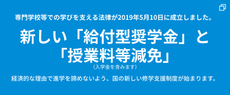 専門学校等での学びを支える法律が2019年5月10日に成立しました。 新しい「給付型奨学金」と「授業料等減免」 （入学金を含みます） 経済的な理由で進学を諦めないよう、国の新しい修学支援制度が始まります。