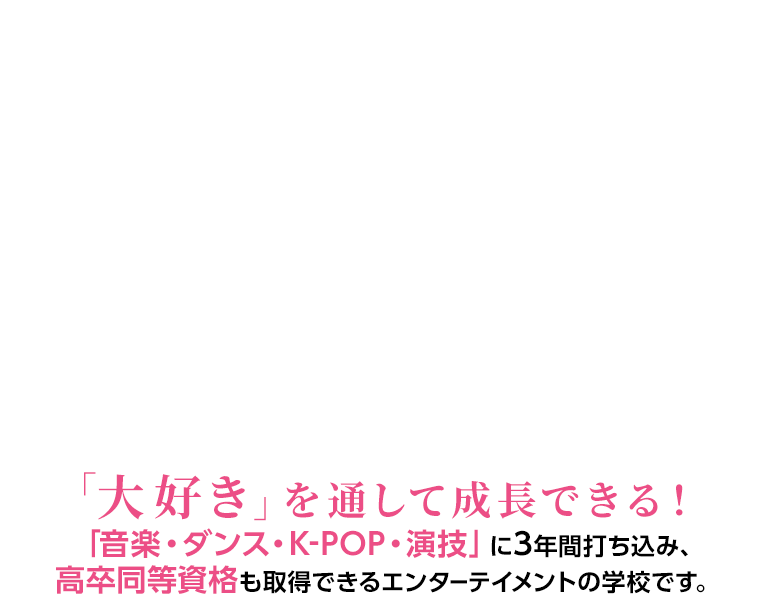 「大好き」を通して成長できる！「音楽・ダンス・K-POP・演技」に3年間打ち込み、高卒同等資格も取得できるエンターテイメントの学校です。