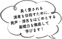 長く愛される演者を目指すために、発声・滑舌をはじめとする基礎力を徹底して学びます！